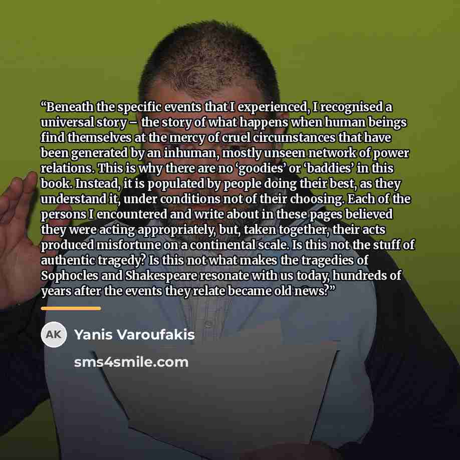 “Beneath the specific events that I experienced, I recognised a universal story – the story of what happens when human beings find themselves at the mercy of cruel circumstances that have been generated by an inhuman, mostly unseen network of power relations. This is why there are no ‘goodies’ or…” quote by Yanis Varoufakis