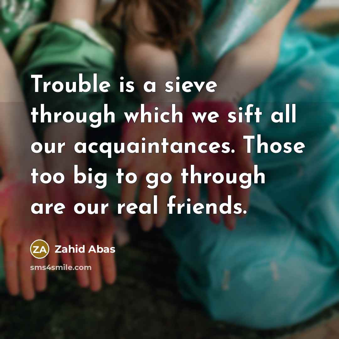 “Trouble is a sieve through which we sift all our acquaintances. Those too big to go through are our real friends.” quote by Zahid Abas