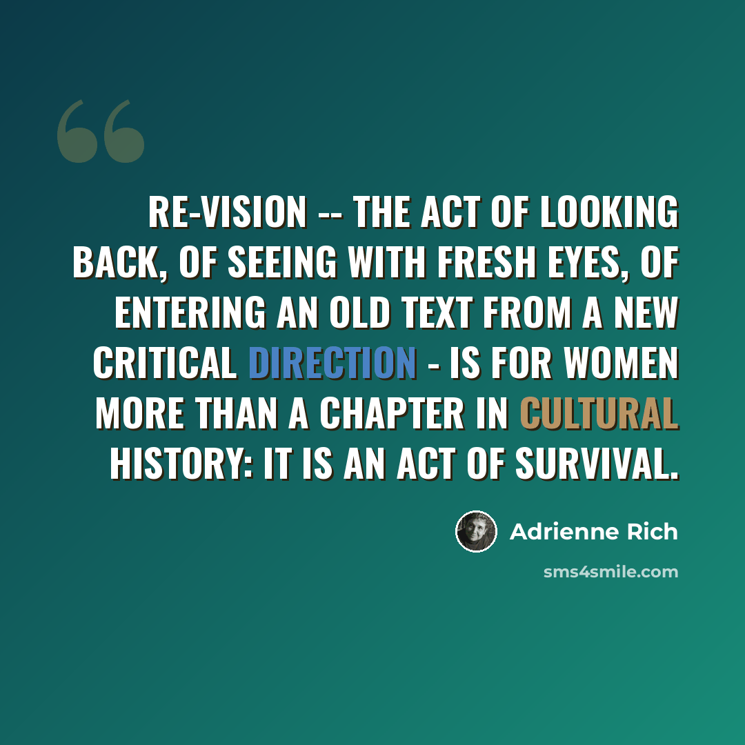 “Re-vision -- the act of looking back, of seeing with fresh eyes, of entering an old text from a new critical direction - is for women more than a chapter in cultural history: it is an act of survival.” quote by Adrienne Rich