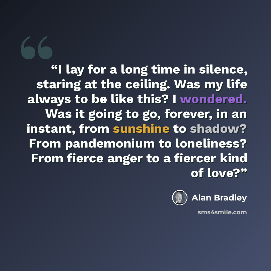 “I lay for a long time in silence, staring at the ceiling. Was my life always to be like this? I wondered. Was it going to go, forever, in an instant, from sunshine to shadow? From pandemonium to loneliness? From fierce anger to a fiercer kind of love?” quote by Alan Bradley