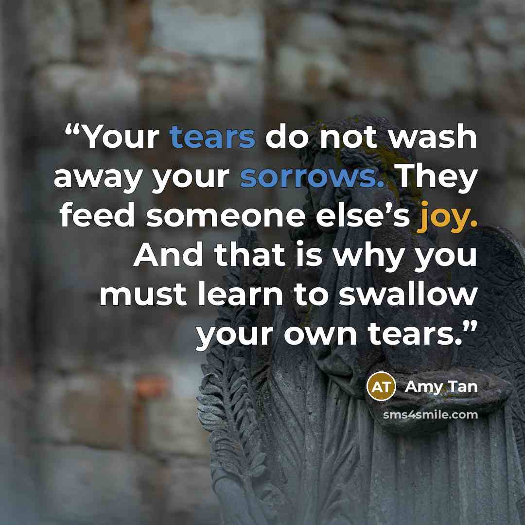 “Your tears do not wash away your sorrows. They feed someone else’s joy. And that is why you must learn to swallow your own tears.” quote by Amy Tan
