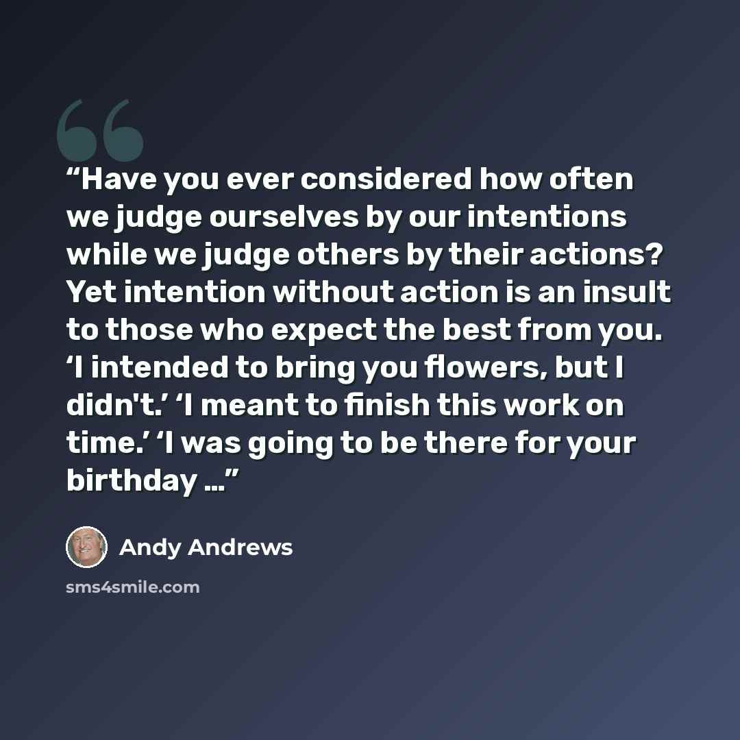 “Have you ever considered how often we judge ourselves by our intentions while we judge others by their actions? Yet intention without action is an insult to those who expect the best from you. ‘I intended to bring you flowers, but I didn't.’ ‘I meant to finish this work on time.’ ‘I was going to…” quote by Andy Andrews