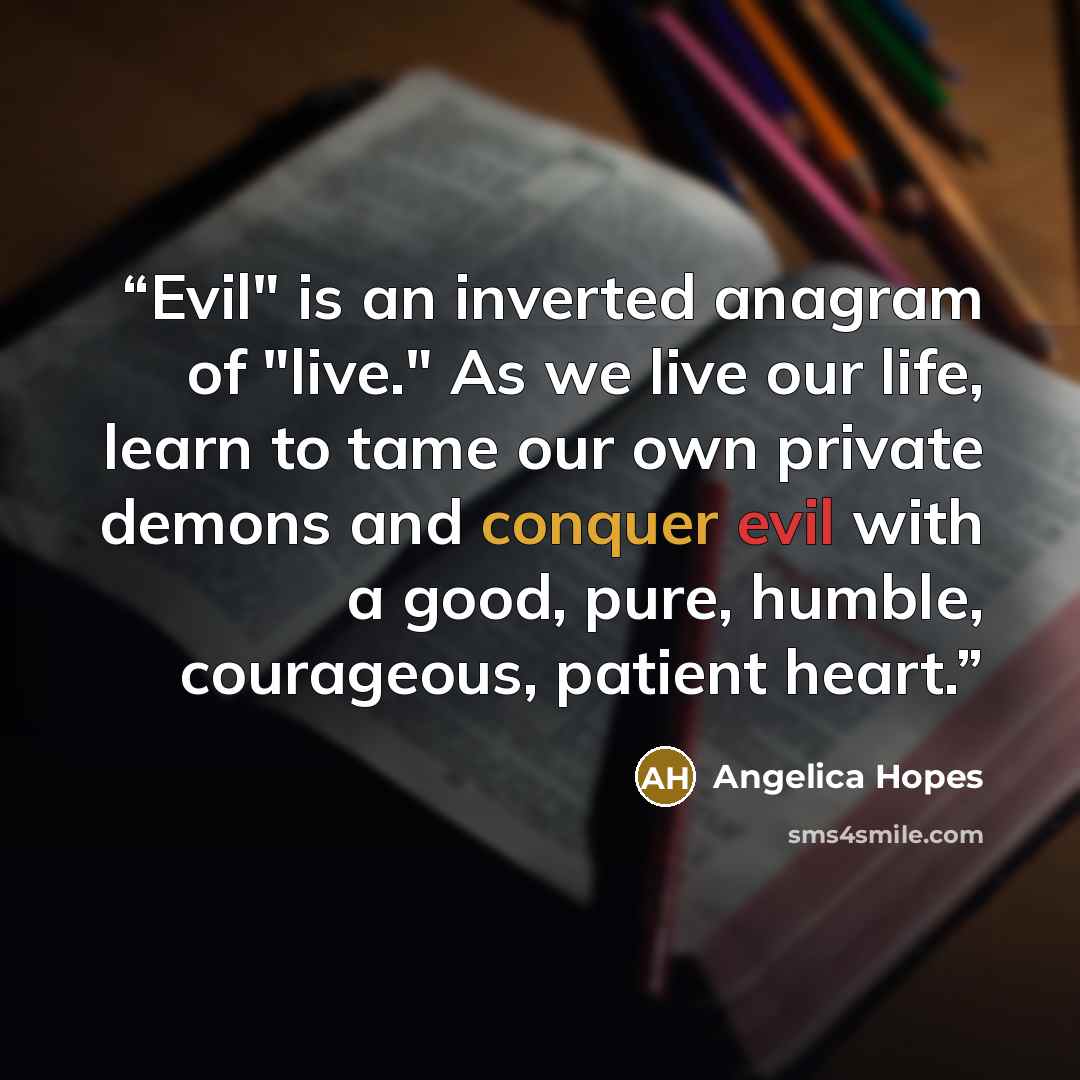 “Evil" is an inverted anagram of "live." As we live our life, learn to tame our own private demons and conquer evil with a good, pure, humble, courageous, patient heart.” quote by Angelica Hopes
