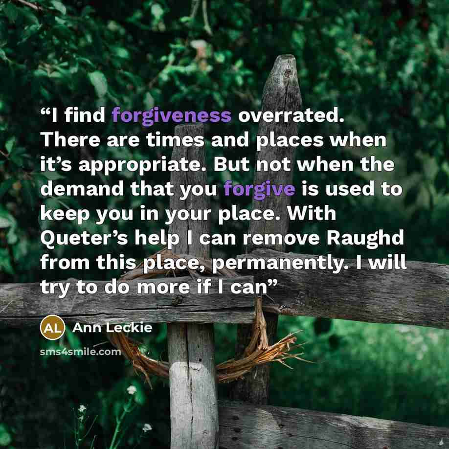 “I find forgiveness overrated. There are times and places when it’s appropriate. But not when the demand that you forgive is used to keep you in your place. With Queter’s help I can remove Raughd from this place, permanently. I will try to do more if I can” quote by Ann Leckie