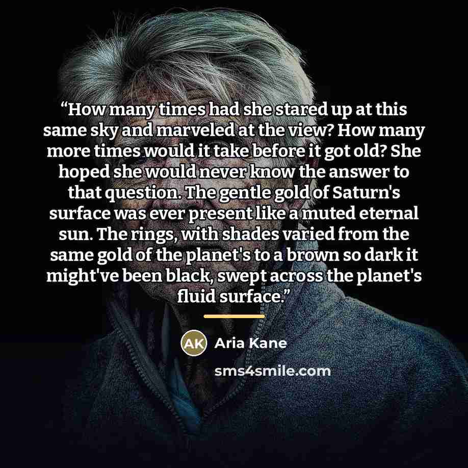 “How many times had she stared up at this same sky and marveled at the view? How many more times would it take before it got old? She hoped she would never know the answer to that question. The gentle gold of Saturn's surface was ever present like a muted eternal sun. The rings, with shades varied…” quote by Aria Kane