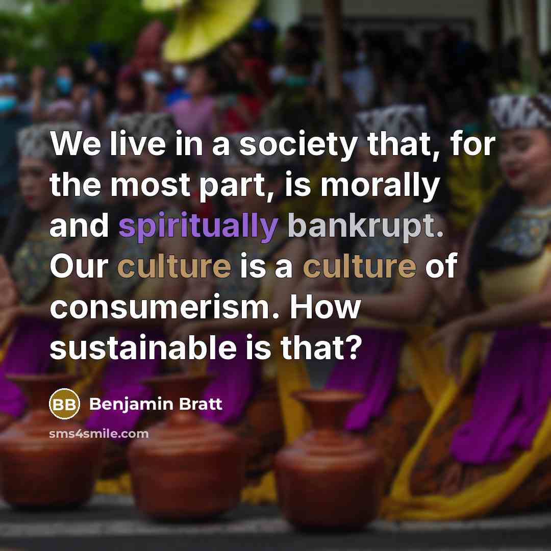 “We live in a society that, for the most part, is morally and spiritually bankrupt. Our culture is a culture of consumerism. How sustainable is that?” quote by Benjamin Bratt