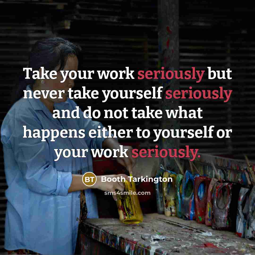 “Take your work seriously but never take yourself seriously and do not take what happens either to yourself or your work seriously.” quote by Booth Tarkington