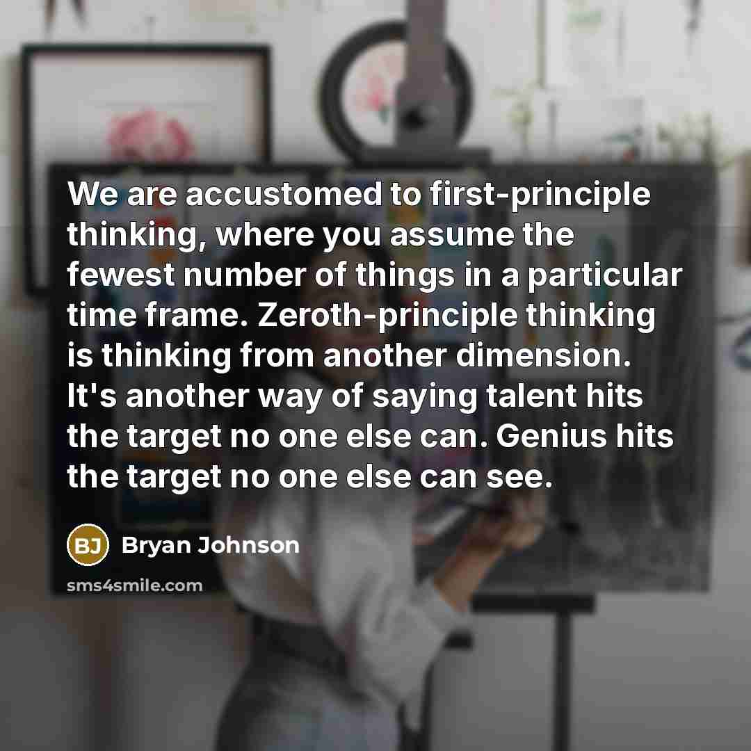 “We are accustomed to first-principle thinking, where you assume the fewest number of things in a particular time frame. Zeroth-principle thinking is thinking from another dimension. It's another way of saying talent hits the target no one else can. Genius hits the target no one else can see.” quote by Bryan Johnson