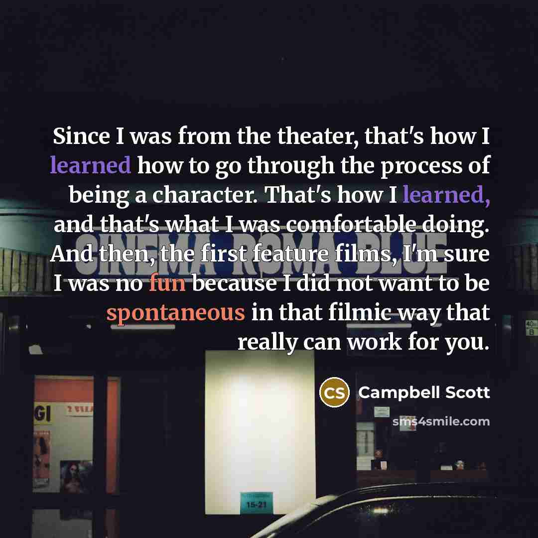 “Since I was from the theater, that's how I learned how to go through the process of being a character. That's how I learned, and that's what I was comfortable doing. And then, the first feature films, I'm sure I was no fun because I did not want to be spontaneous in that filmic way that really can…” quote by Campbell Scott