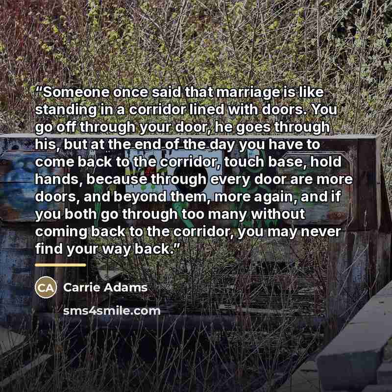 “Someone once said that marriage is like standing in a corridor lined with doors. You go off through your door, he goes through his, but at the end of the day you have to come back to the corridor, touch base, hold hands, because through every door are more doors, and beyond them, more again, and…” quote by Carrie Adams