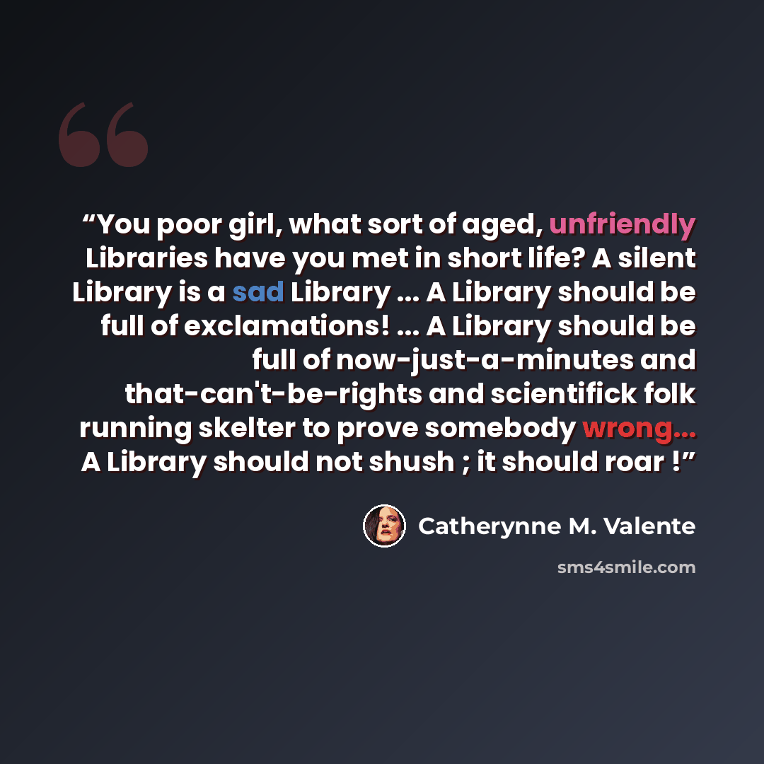 “You poor girl, what sort of aged, unfriendly Libraries have you met in short life? A silent Library is a sad Library ... A Library should be full of exclamations! ... A Library should be full of now-just-a-minutes and that-can't-be-rights and scientifick folk running skelter to prove somebody…” quote by Catherynne M. Valente