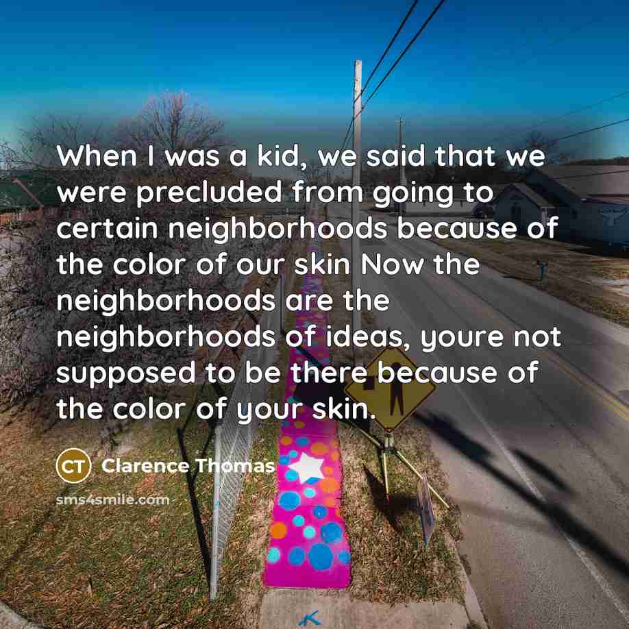 “When I was a kid, we said that we were precluded from going to certain neighborhoods because of the color of our skin Now the neighborhoods are the neighborhoods of ideas, youre not supposed to be there because of the color of your skin.” quote by Clarence Thomas