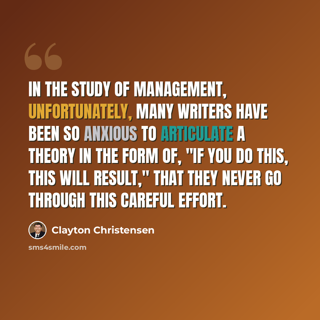 “In the study of management, unfortunately, many writers have been so anxious to articulate a theory in the form of, "If you do this, this will result," that they never go through this careful effort.” quote by Clayton Christensen