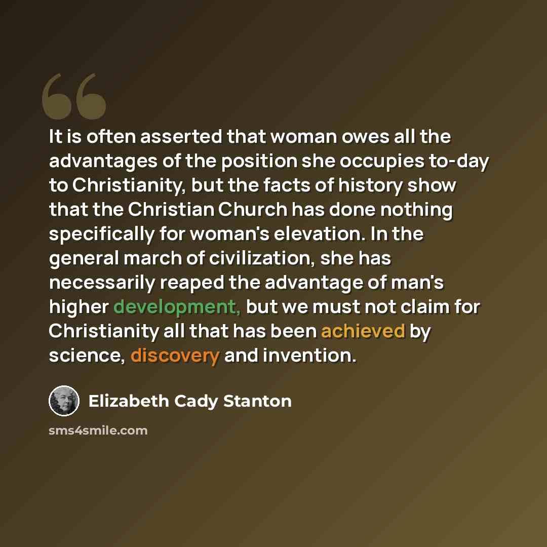 “It is often asserted that woman owes all the advantages of the position she occupies to-day to Christianity, but the facts of history show that the Christian Church has done nothing specifically for woman's elevation. In the general march of civilization, she has necessarily reaped the advantage…” quote by Elizabeth Cady Stanton