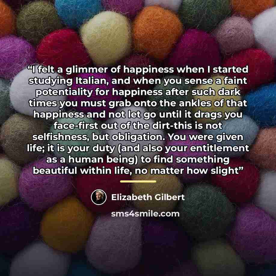“I felt a glimmer of happiness when I started studying Italian, and when you sense a faint potentiality for happiness after such dark times you must grab onto the ankles of that happiness and not let go until it drags you face-first out of the dirt-this is not selfishness, but obligation. You were…” quote by Elizabeth Gilbert