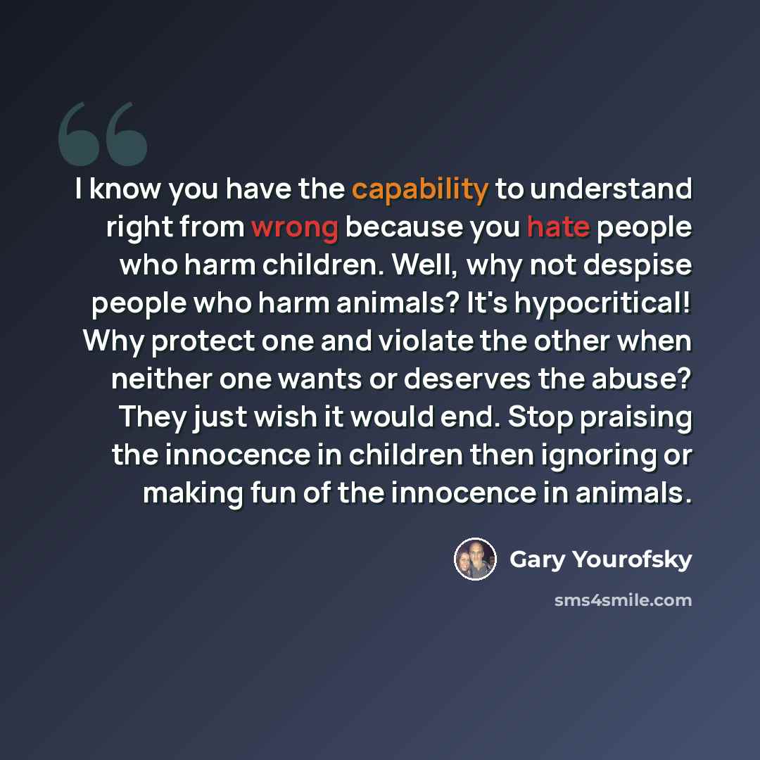“I know you have the capability to understand right from wrong because you hate people who harm children. Well, why not despise people who harm animals? It's hypocritical! Why protect one and violate the other when neither one wants or deserves the abuse? They just wish it would end. Stop praising…” quote by Gary Yourofsky