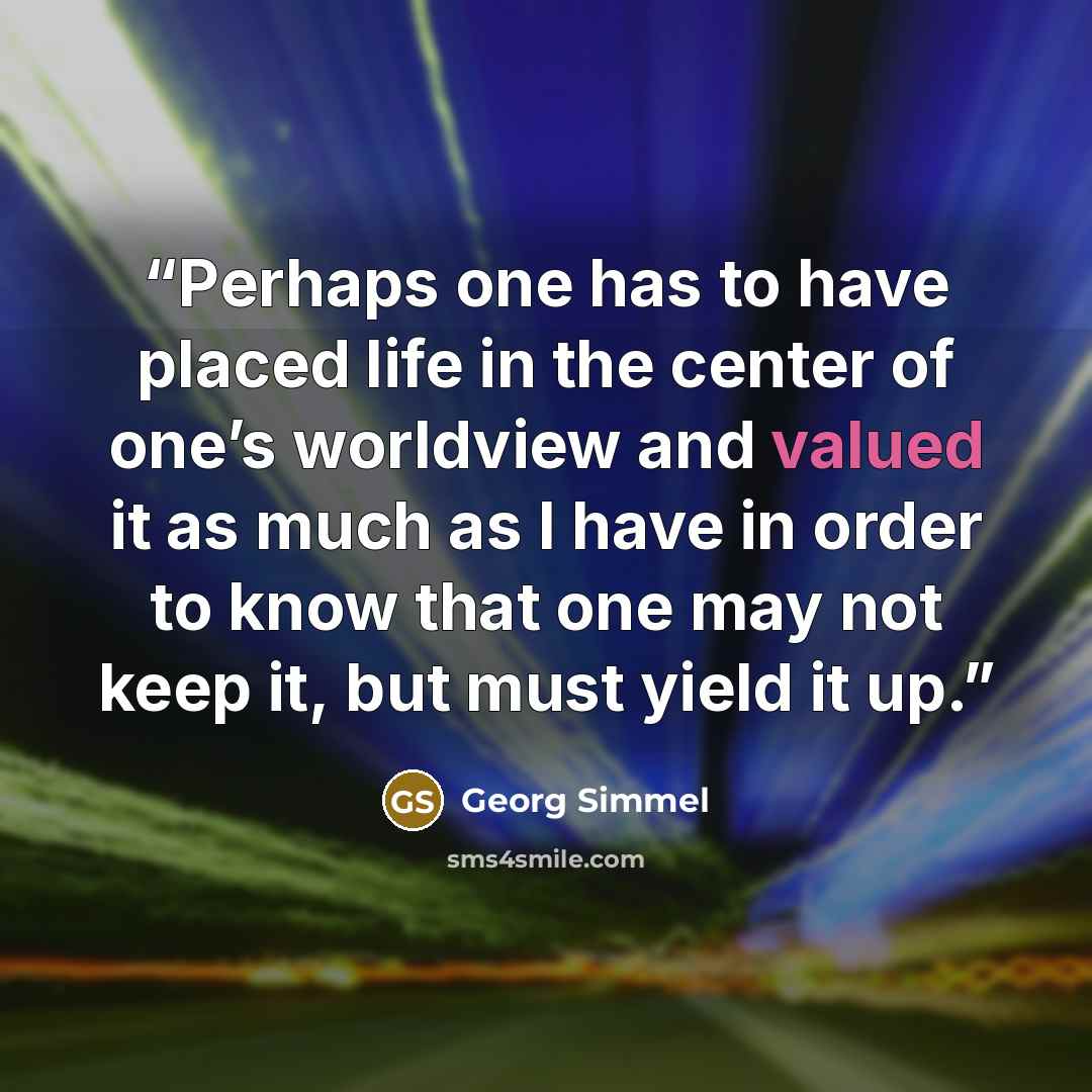 “Perhaps one has to have placed life in the center of one’s worldview and valued it as much as I have in order to know that one may not keep it, but must yield it up.” quote by Georg Simmel