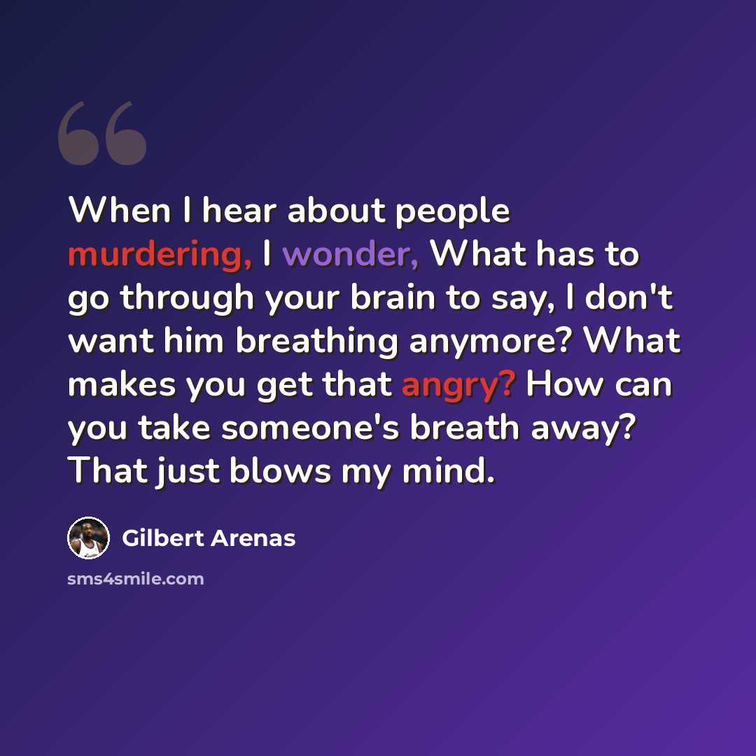 “When I hear about people murdering, I wonder, What has to go through your brain to say, I don't want him breathing anymore? What makes you get that angry? How can you take someone's breath away? That just blows my mind.” quote by Gilbert Arenas