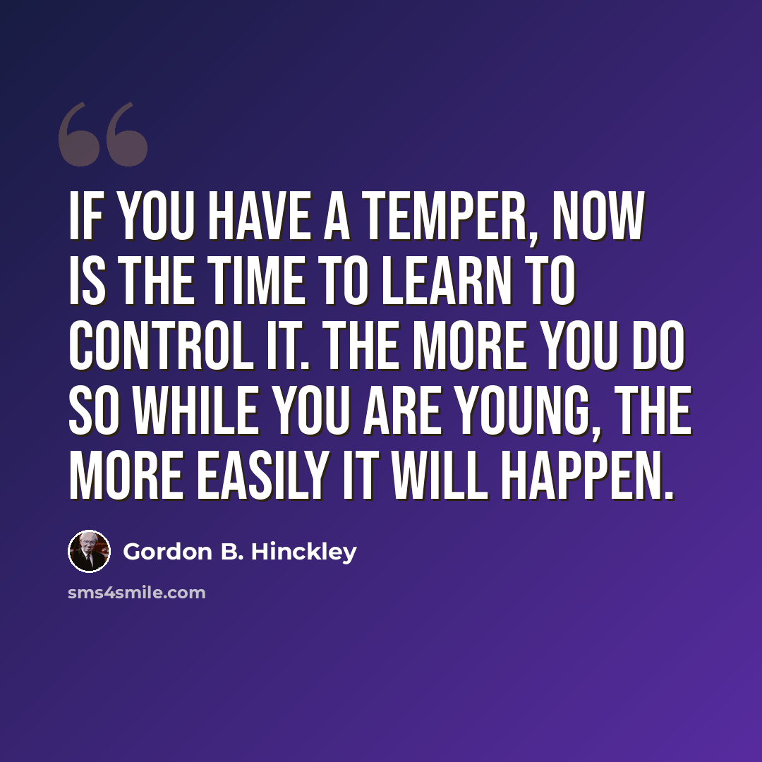 “If you have a temper, now is the time to learn to control it. The more you do so while you are young, the more easily it will happen.” quote by Gordon B. Hinckley