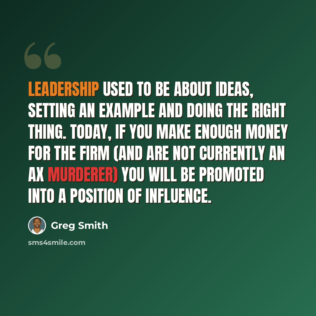 “Leadership used to be about ideas, setting an example and doing the right thing. Today, if you make enough money for the firm (and are not currently an ax murderer) you will be promoted into a position of influence.” quote by Greg Smith