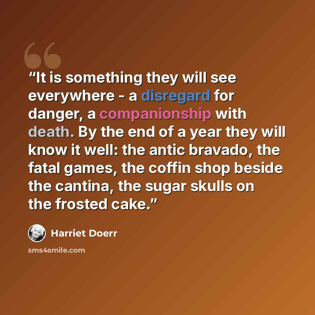 “It is something they will see everywhere - a disregard for danger, a companionship with death. By the end of a year they will know it well: the antic bravado, the fatal games, the coffin shop beside the cantina, the sugar skulls on the frosted cake.” quote by Harriet Doerr