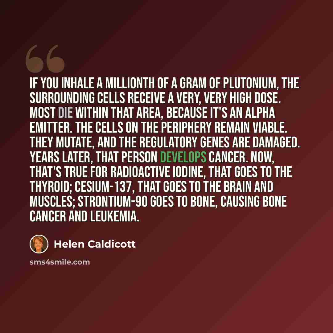 “If you inhale a millionth of a gram of plutonium, the surrounding cells receive a very, very high dose. Most die within that area, because it's an alpha emitter. The cells on the periphery remain viable. They mutate, and the regulatory genes are damaged. Years later, that person develops cancer…” quote by Helen Caldicott