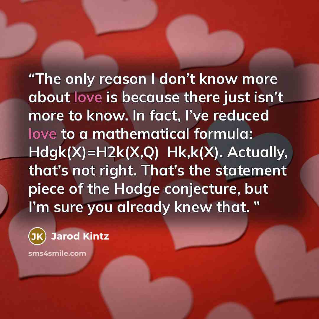 “The only reason I don’t know more about love is because there just isn’t more to know. In fact, I’ve reduced love to a mathematical formula: Hdgk(X)=H2k(X,Q)∩Hk,k(X). Actually, that’s not right. That’s the statement piece of the Hodge conjecture, but I’m sure you already knew that.” quote by Jarod Kintz