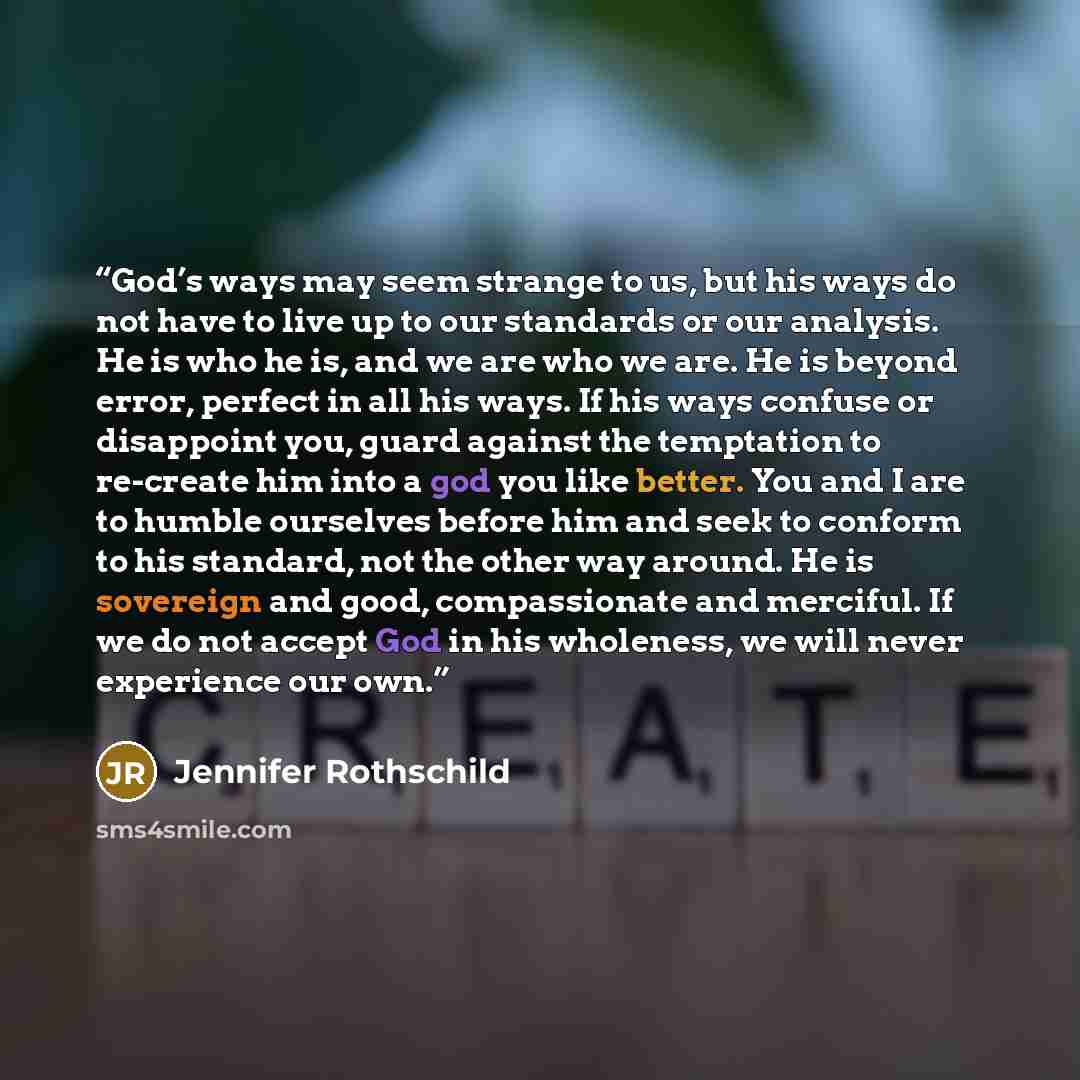 “God’s ways may seem strange to us, but his ways do not have to live up to our standards or our analysis. He is who he is, and we are who we are. He is beyond error, perfect in all his ways. If his ways confuse or disappoint you, guard against the temptation to re-create him into a god you like…” quote by Jennifer Rothschild