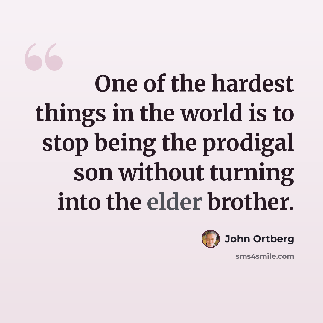 “One of the hardest things in the world is to stop being the prodigal son without turning into the elder brother.” quote by John Ortberg