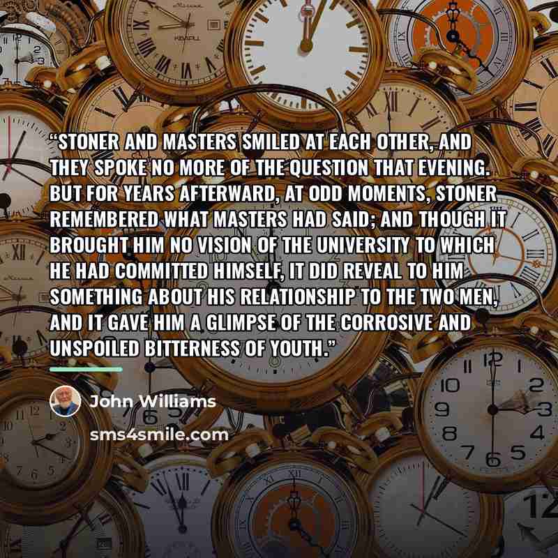 “Stoner and Masters smiled at each other, and they spoke no more of the question that evening. But for years afterward, at odd moments, Stoner remembered what Masters had said; and though it brought him no vision of the University to which he had committed himself, it did reveal to him something…” quote by John Williams