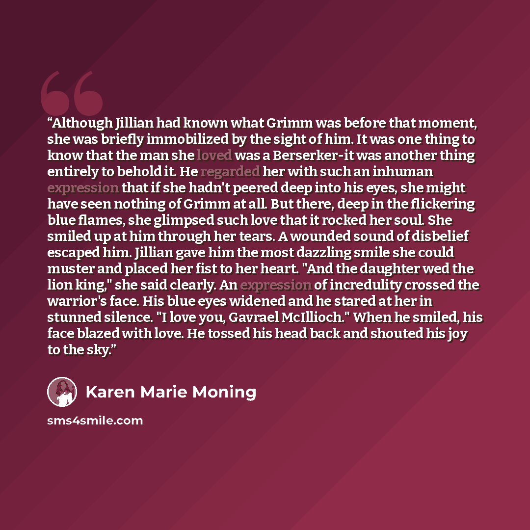 “Although Jillian had known what Grimm was before that moment, she was briefly immobilized by the sight of him. It was one thing to know that the man she loved was a Berserker-it was another thing entirely to behold it. He regarded her with such an inhuman expression that if she hadn't peered deep…” quote by Karen Marie Moning