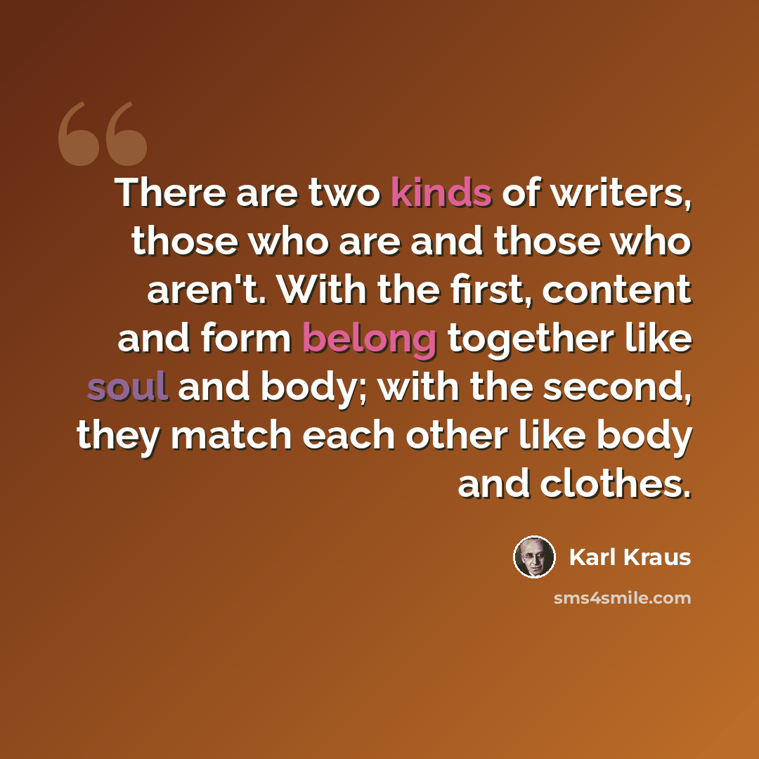 “There are two kinds of writers, those who are and those who aren't. With the first, content and form belong together like soul and body; with the second, they match each other like body and clothes.” quote by Karl Kraus