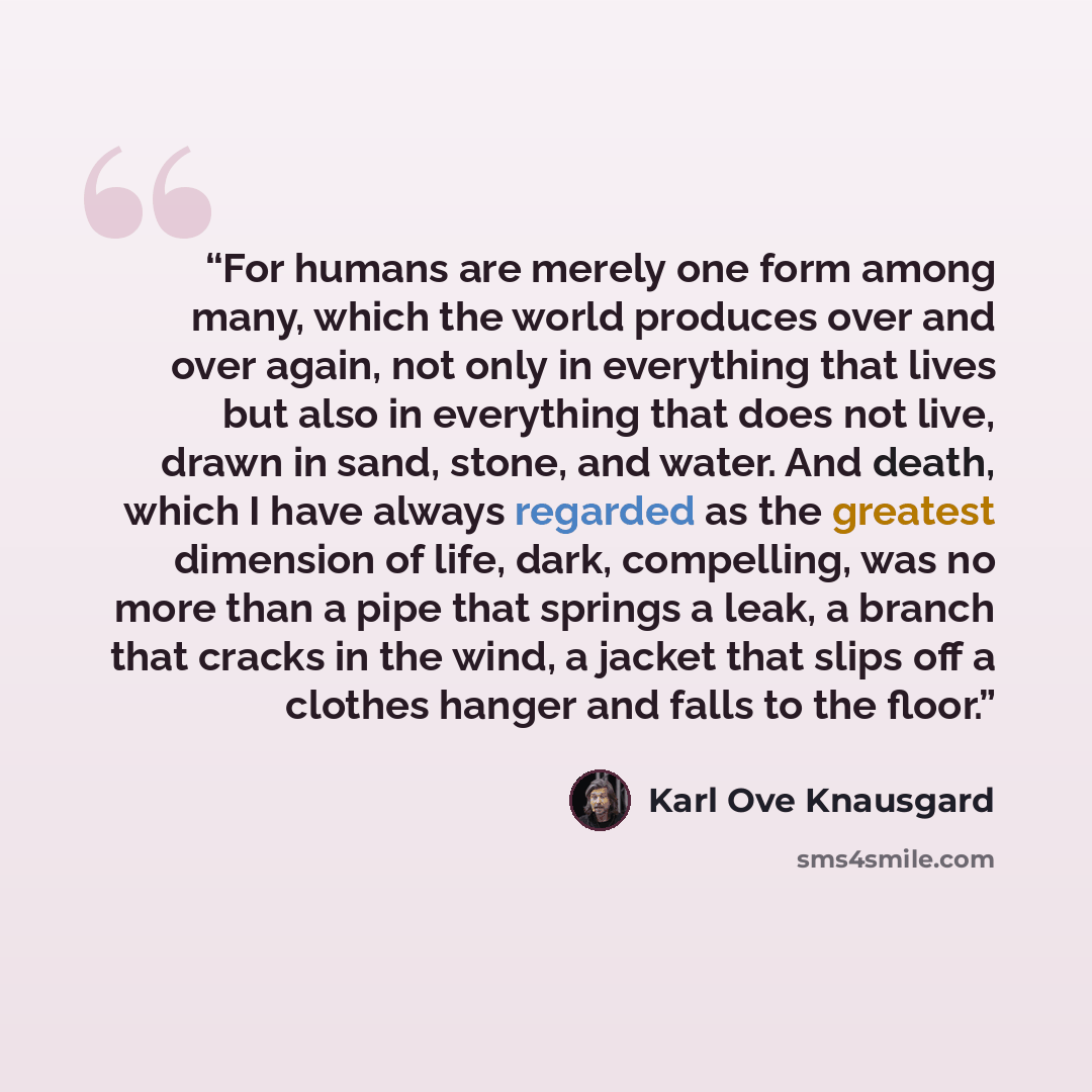 “For humans are merely one form among many, which the world produces over and over again, not only in everything that lives but also in everything that does not live, drawn in sand, stone, and water. And death, which I have always regarded as the greatest dimension of life, dark, compelling, was no…” quote by Karl Ove Knausgård