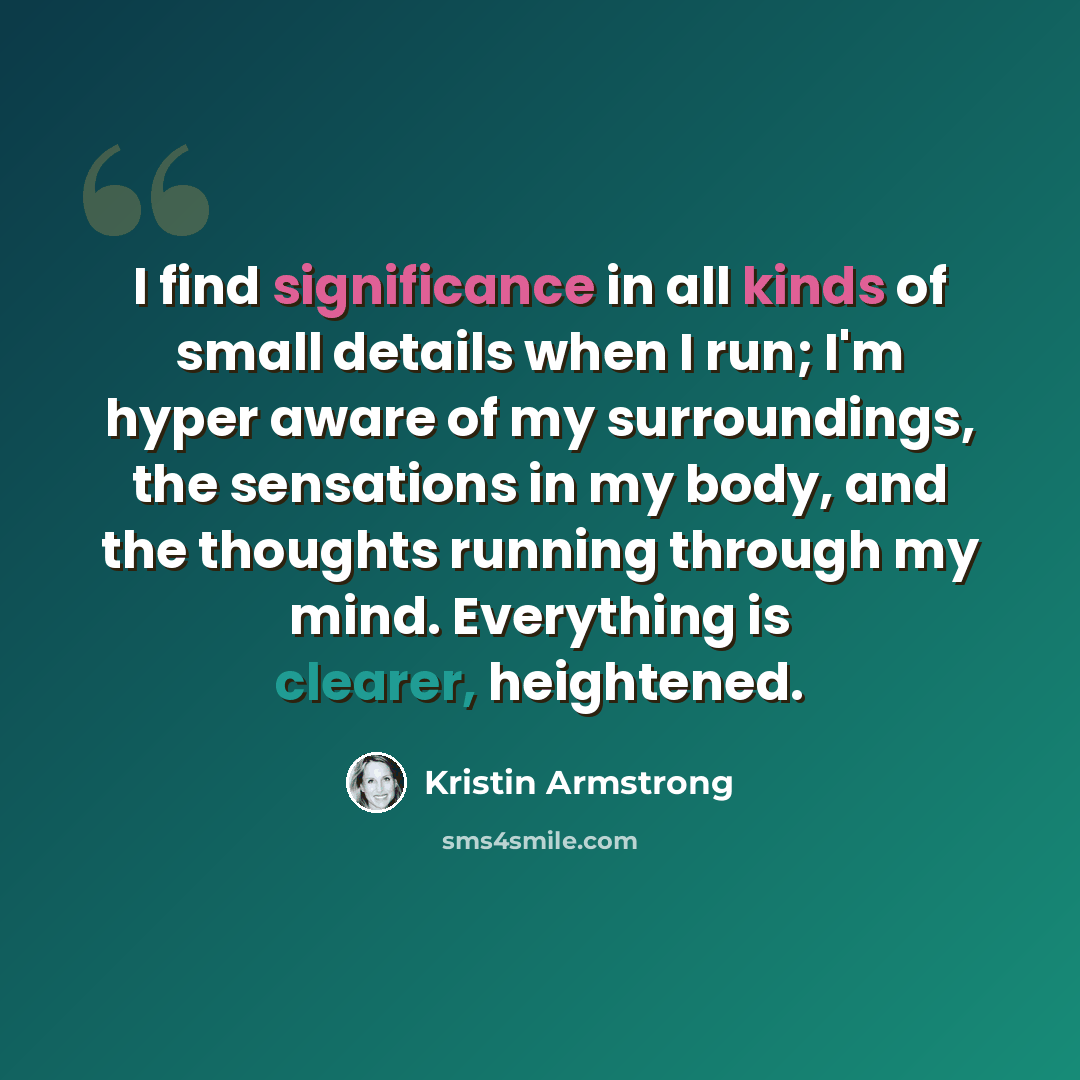 “I find significance in all kinds of small details when I run; I'm hyper aware of my surroundings, the sensations in my body, and the thoughts running through my mind. Everything is clearer, heightened.” quote by Kristin Armstrong