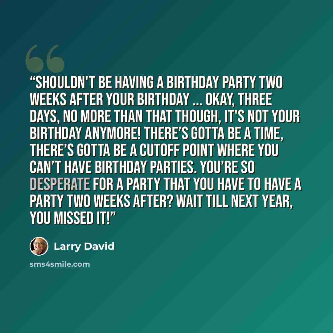 “Shouldn't be having a birthday party two weeks after your birthday ... Okay, three days, no more than that though, it's not your birthday anymore! There’s gotta be a time, there’s gotta be a cutoff point where you can’t have birthday parties. You’re so desperate for a party that you have to have a…” quote by Larry David