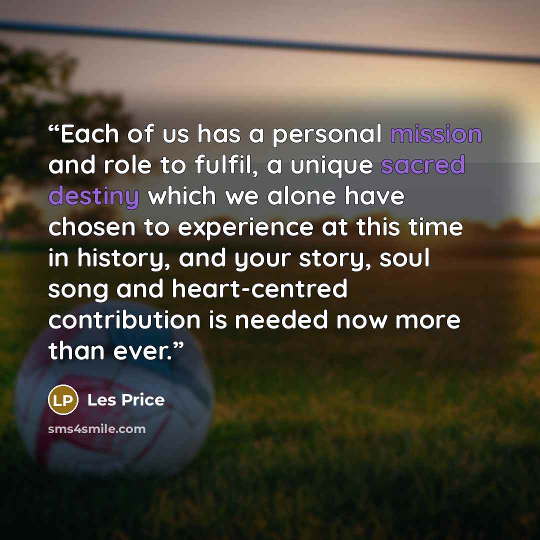 “Each of us has a personal mission and role to fulfil, a unique sacred destiny which we alone have chosen to experience at this time in history, and your story, soul song and heart-centred contribution is needed now more than ever.” quote by Les Price