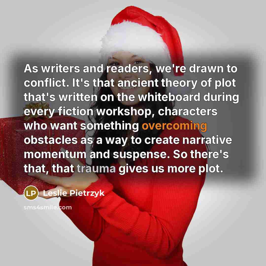 “As writers and readers, we're drawn to conflict. It's that ancient theory of plot that's written on the whiteboard during every fiction workshop, characters who want something overcoming obstacles as a way to create narrative momentum and suspense. So there's that, that trauma gives us more plot.” quote by Leslie Pietrzyk