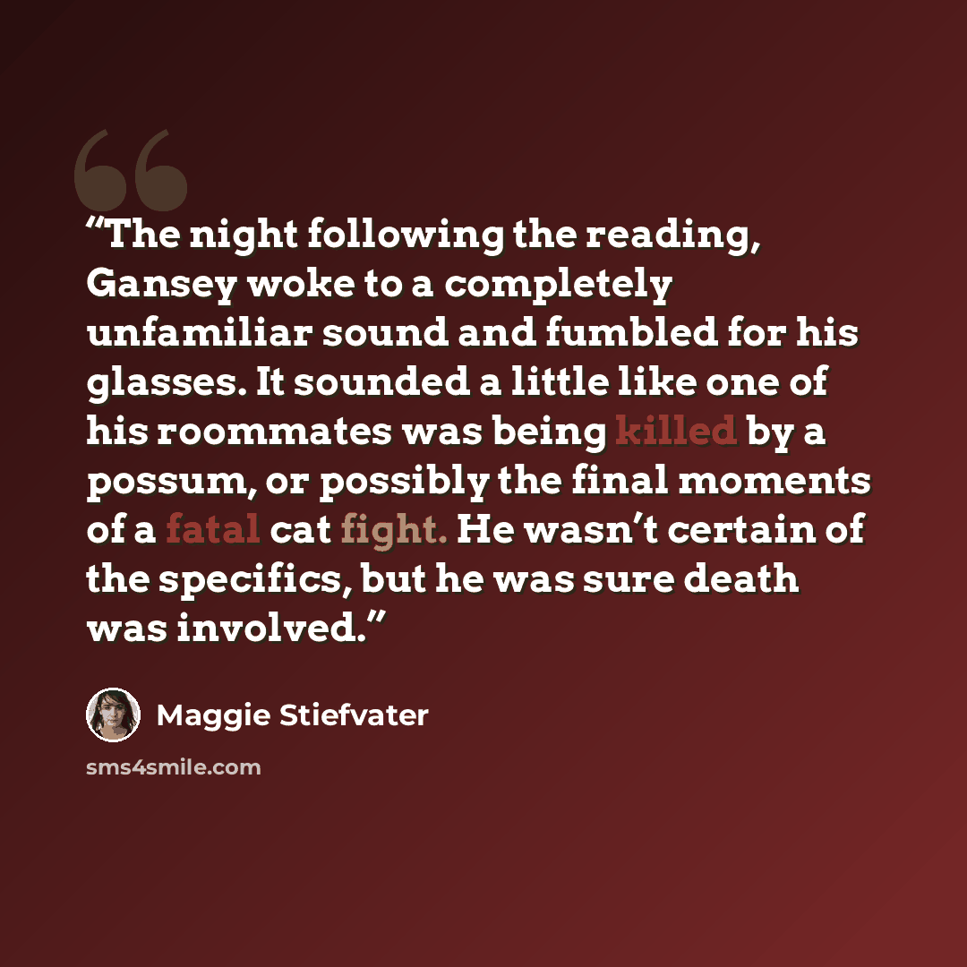 “The night following the reading, Gansey woke to a completely unfamiliar sound and fumbled for his glasses. It sounded a little like one of his roommates was being killed by a possum, or possibly the final moments of a fatal cat fight. He wasn’t certain of the specifics, but he was sure death was…” quote by Maggie Stiefvater
