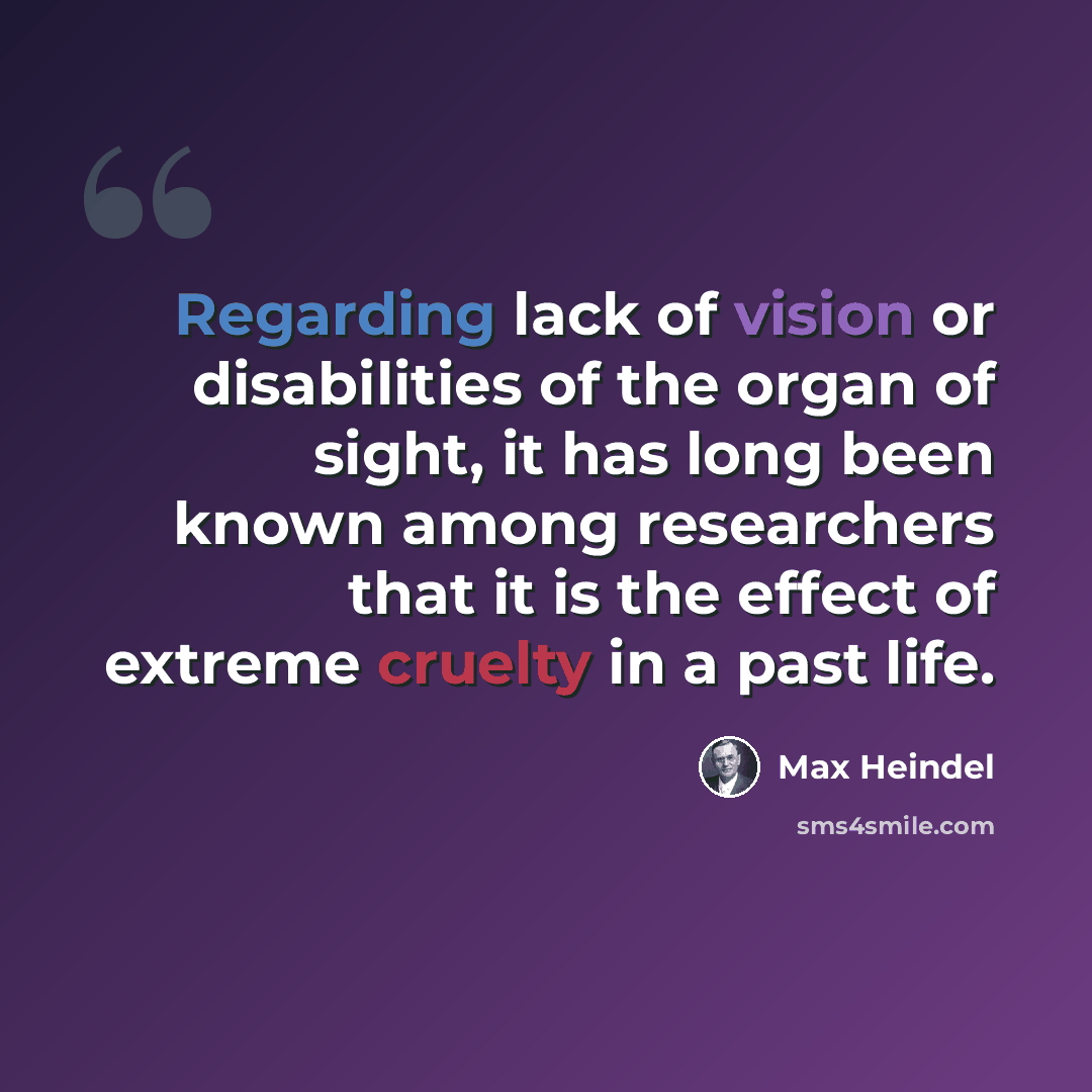 “Regarding lack of vision or disabilities of the organ of sight, it has long been known among researchers that it is the effect of extreme cruelty in a past life.” quote by Max Heindel