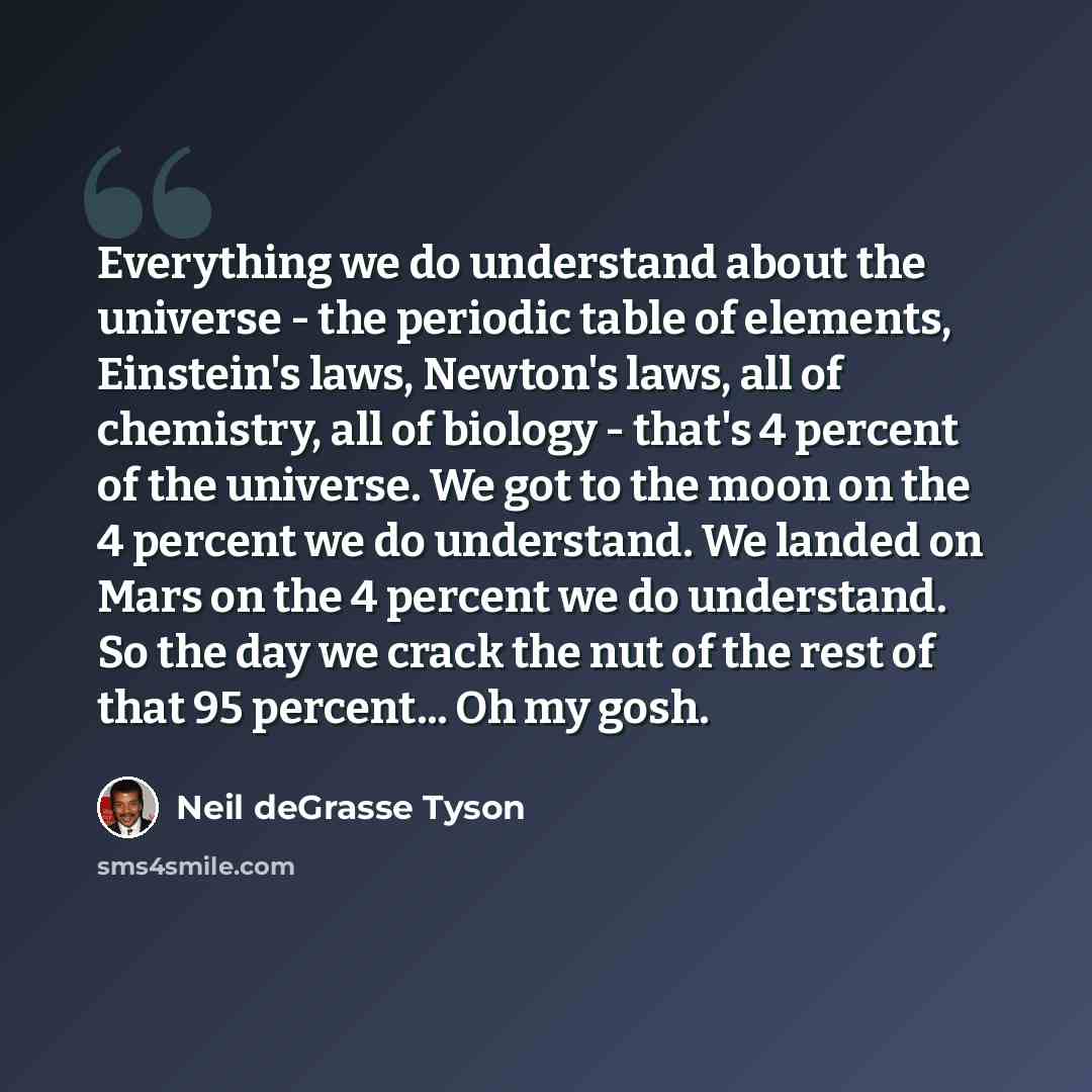 “Everything we do understand about the universe - the periodic table of elements, Einstein's laws, Newton's laws, all of chemistry, all of biology - that's 4 percent of the universe. We got to the moon on the 4 percent we do understand. We landed on Mars on the 4 percent we do understand. So the…” quote by Neil deGrasse Tyson
