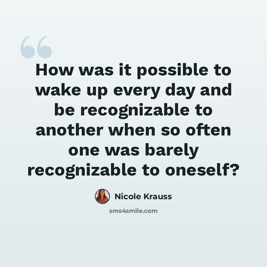 “How was it possible to wake up every day and be recognizable to another when so often one was barely recognizable to oneself?” quote by Nicole Krauss