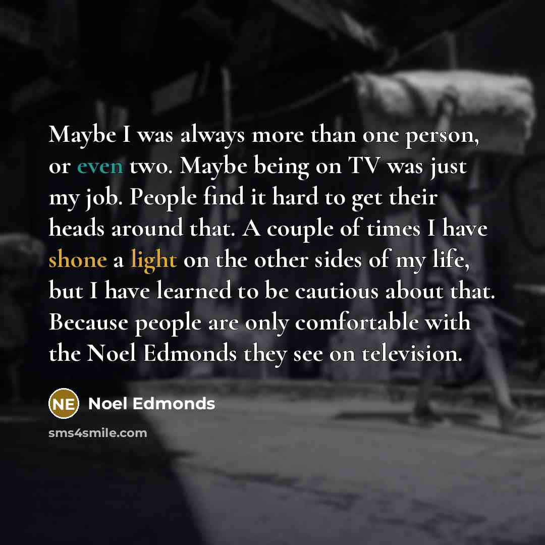 “Maybe I was always more than one person, or even two. Maybe being on TV was just my job. People find it hard to get their heads around that. A couple of times I have shone a light on the other sides of my life, but I have learned to be cautious about that. Because people are only comfortable with…” quote by Noel Edmonds