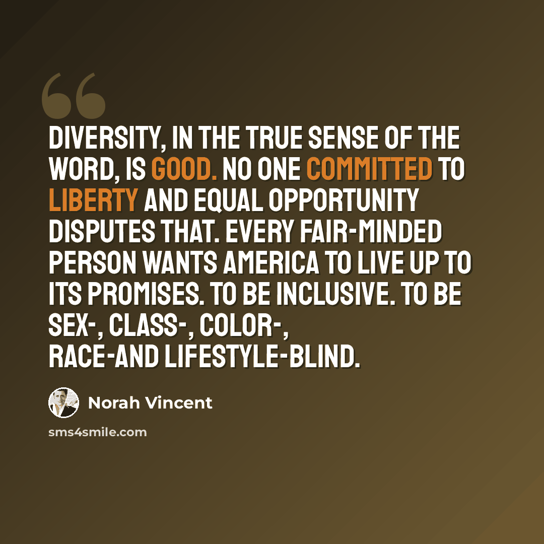 “Diversity, in the true sense of the word, is good. No one committed to liberty and equal opportunity disputes that. Every fair-minded person wants America to live up to its promises. To be inclusive. To be sex-, class-, color-, race-and lifestyle-blind.” quote by Norah Vincent