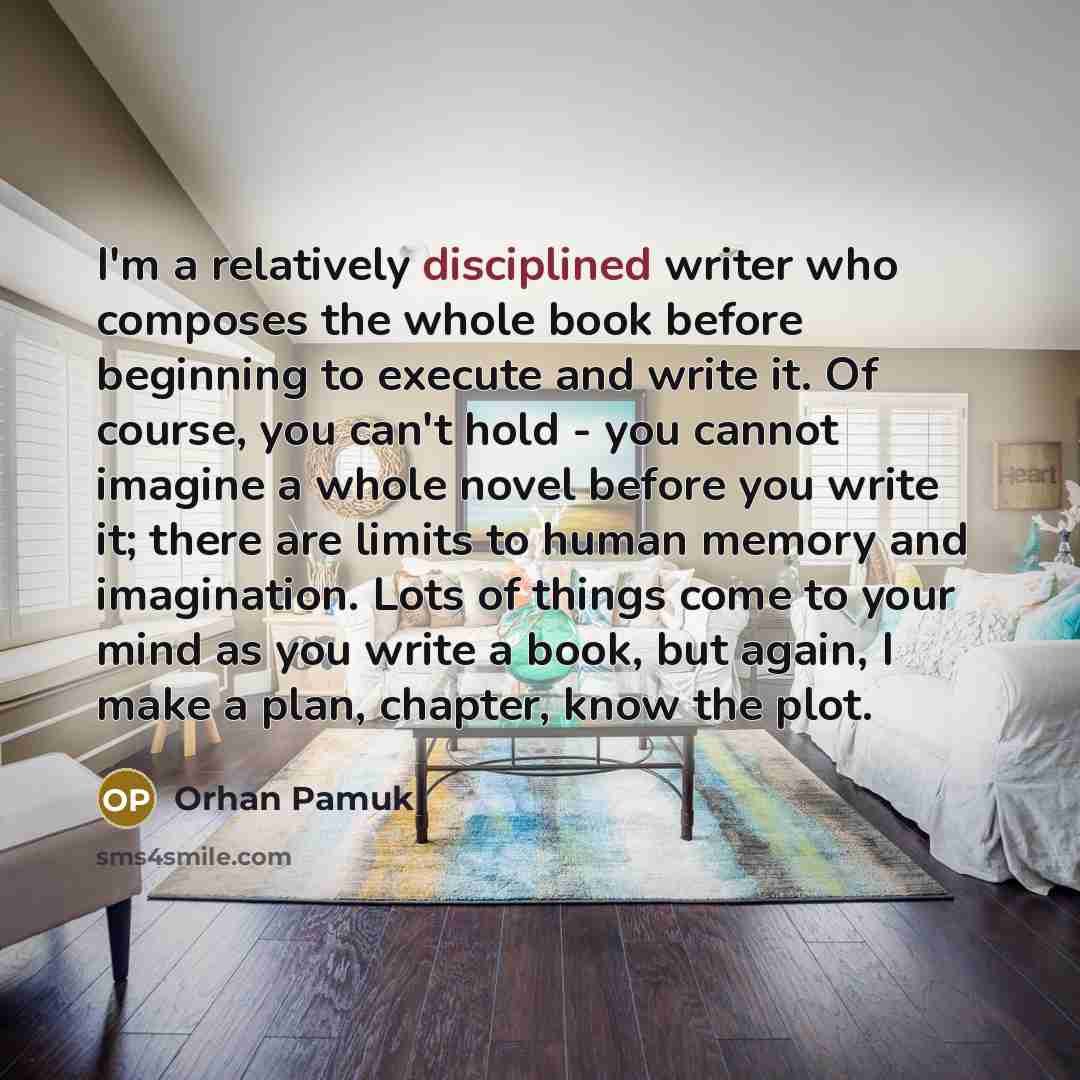 “I'm a relatively disciplined writer who composes the whole book before beginning to execute and write it. Of course, you can't hold - you cannot imagine a whole novel before you write it; there are limits to human memory and imagination. Lots of things come to your mind as you write a book, but…” quote by Orhan Pamuk