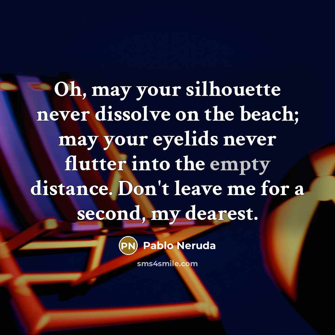 “Oh, may your silhouette never dissolve on the beach; may your eyelids never flutter into the empty distance. Don't leave me for a second, my dearest.” quote by Pablo Neruda
