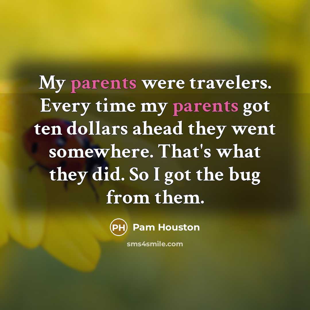 “My parents were travelers. Every time my parents got ten dollars ahead they went somewhere. That's what they did. So I got the bug from them.” quote by Pam Houston