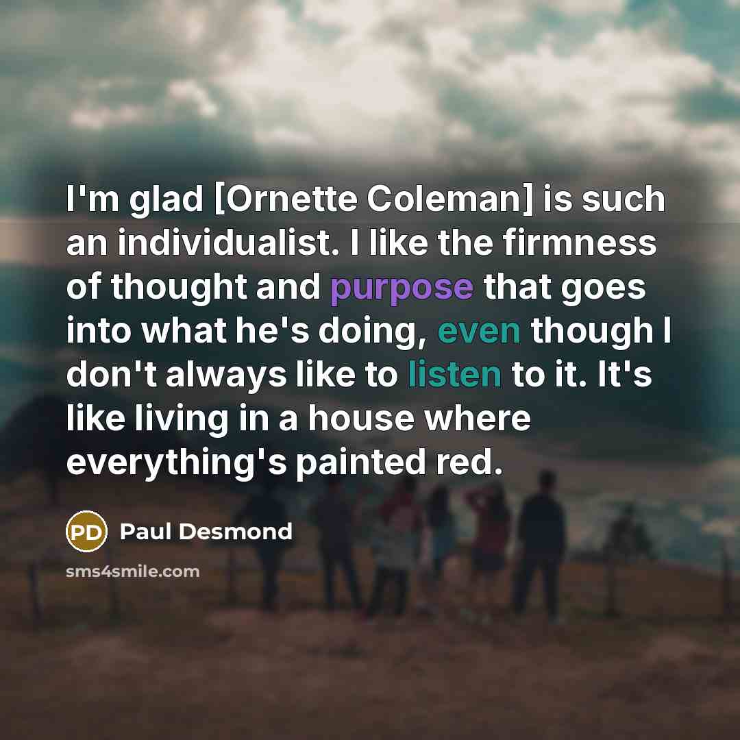 “I'm glad [Ornette Coleman] is such an individualist. I like the firmness of thought and purpose that goes into what he's doing, even though I don't always like to listen to it. It's like living in a house where everything's painted red.” quote by Paul Desmond