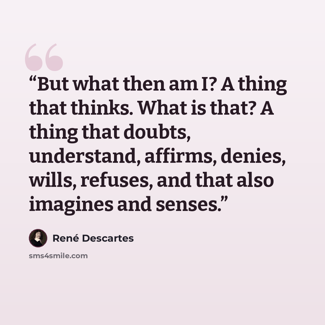 “But what then am I? A thing that thinks. What is that? A thing that doubts, understand, affirms, denies, wills, refuses, and that also imagines and senses.” quote by René Descartes