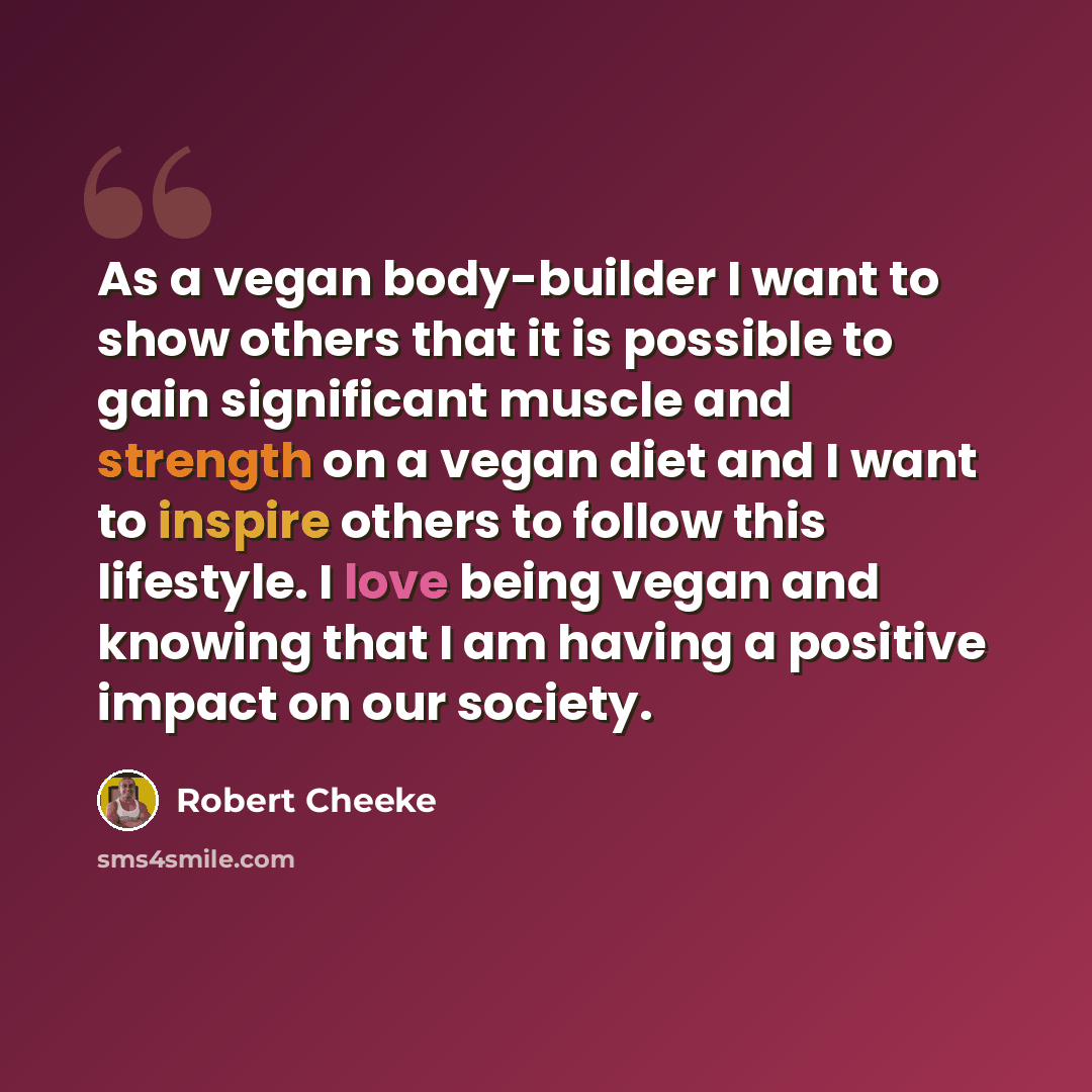 “As a vegan body-builder I want to show others that it is possible to gain significant muscle and strength on a vegan diet and I want to inspire others to follow this lifestyle. I love being vegan and knowing that I am having a positive impact on our society.” quote by Robert Cheeke