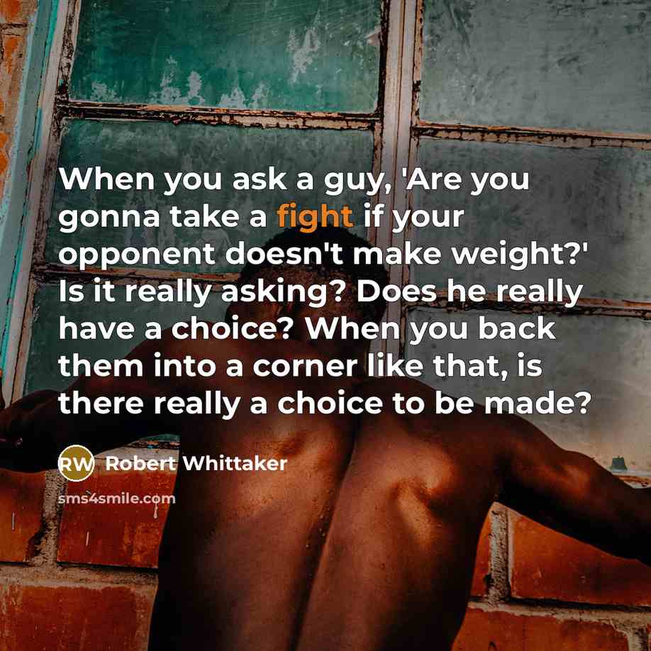 “When you ask a guy, 'Are you gonna take a fight if your opponent doesn't make weight?' Is it really asking? Does he really have a choice? When you back them into a corner like that, is there really a choice to be made?” quote by Robert Whittaker